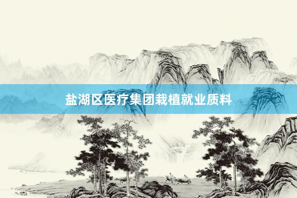 盐湖区医疗集团栽植就业质料